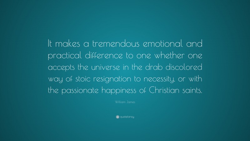 William James Quote: “It makes a tremendous emotional and practical difference to one whether one accepts the universe in the drab discolored way of stoic resignation to necessity, or with the passionate happiness of Christian saints.”