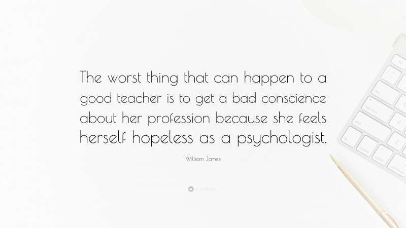 William James Quote: “The worst thing that can happen to a good teacher is to get a bad conscience about her profession because she feels herself hopeless as a psychologist.”