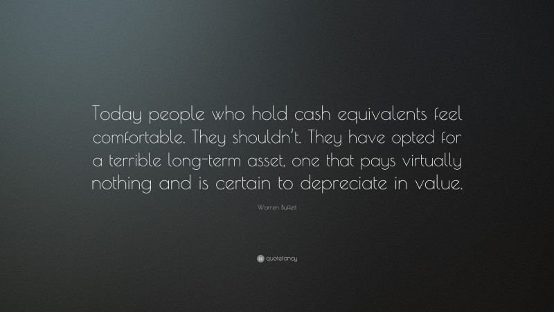 Warren Buffett Quote: “Today people who hold cash equivalents feel comfortable. They shouldn’t. They have opted for a terrible long-term asset, one that pays virtually nothing and is certain to depreciate in value.”