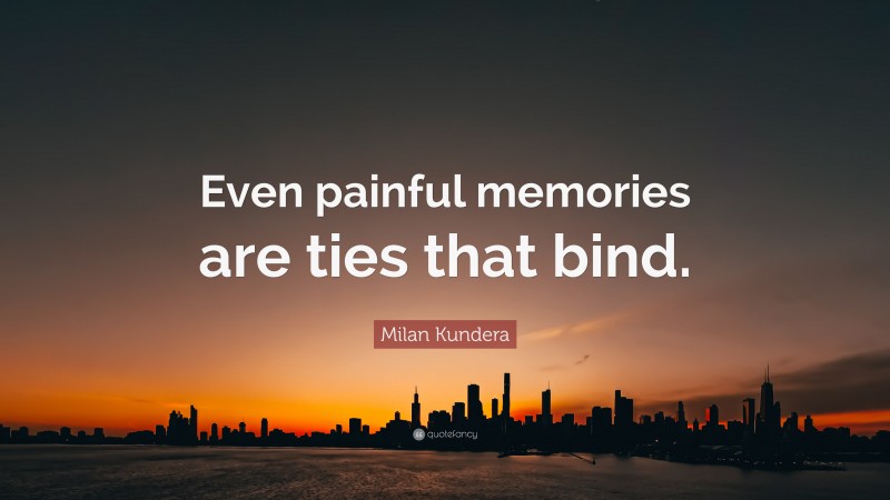 Milan Kundera Quote: “Even painful memories are ties that bind.”