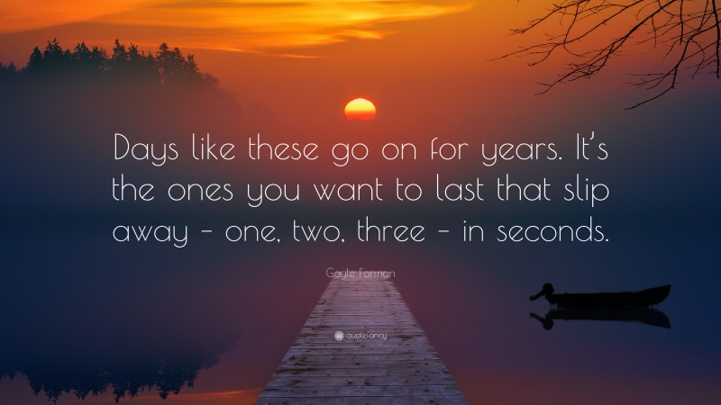 Gayle Forman Quote: “Days like these go on for years. It’s the ones you want to last that slip away – one, two, three – in seconds.”