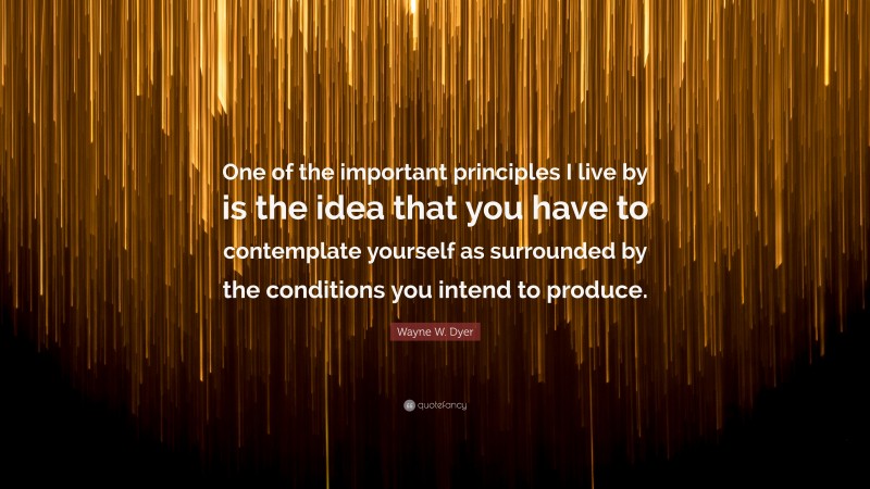Wayne W. Dyer Quote: “One of the important principles I live by is the idea that you have to contemplate yourself as surrounded by the conditions you intend to produce.”