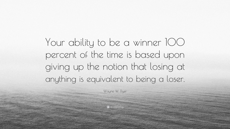 Wayne W. Dyer Quote: “Your ability to be a winner 100 percent of the time is based upon giving up the notion that losing at anything is equivalent to being a loser.”