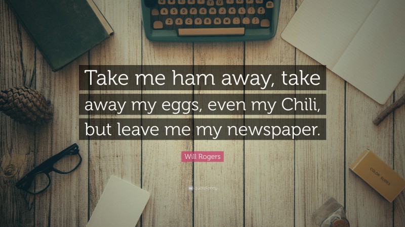 Will Rogers Quote: “Take me ham away, take away my eggs, even my Chili, but leave me my newspaper.”