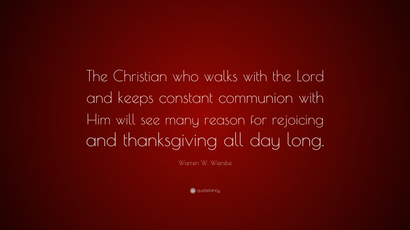 Warren W. Wiersbe Quote: “The Christian who walks with the Lord and keeps constant communion with Him will see many reason for rejoicing and thanksgiving all day long.”
