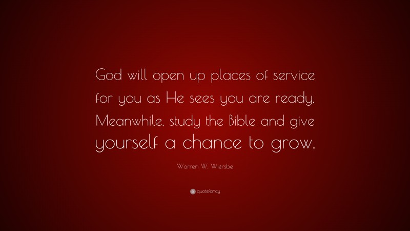 Warren W. Wiersbe Quote: “God will open up places of service for you as He sees you are ready. Meanwhile, study the Bible and give yourself a chance to grow.”