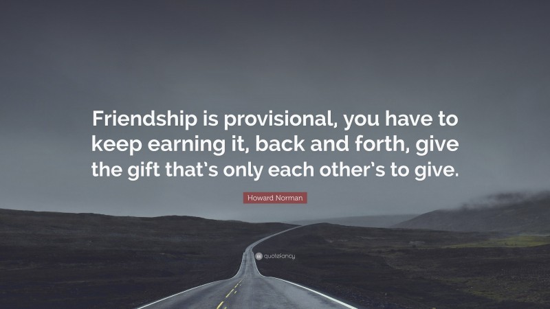 Howard Norman Quote: “Friendship is provisional, you have to keep earning it, back and forth, give the gift that’s only each other’s to give.”