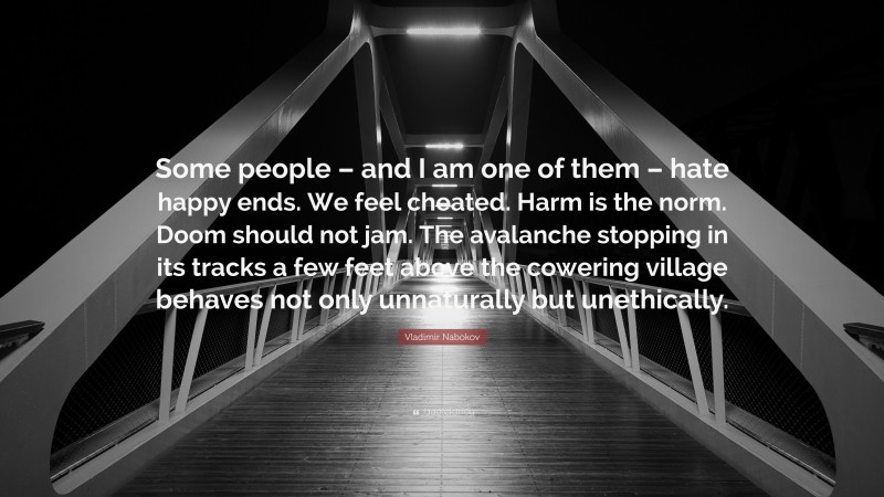 Vladimir Nabokov Quote: “Some people – and I am one of them – hate happy ends. We feel cheated. Harm is the norm. Doom should not jam. The avalanche stopping in its tracks a few feet above the cowering village behaves not only unnaturally but unethically.”