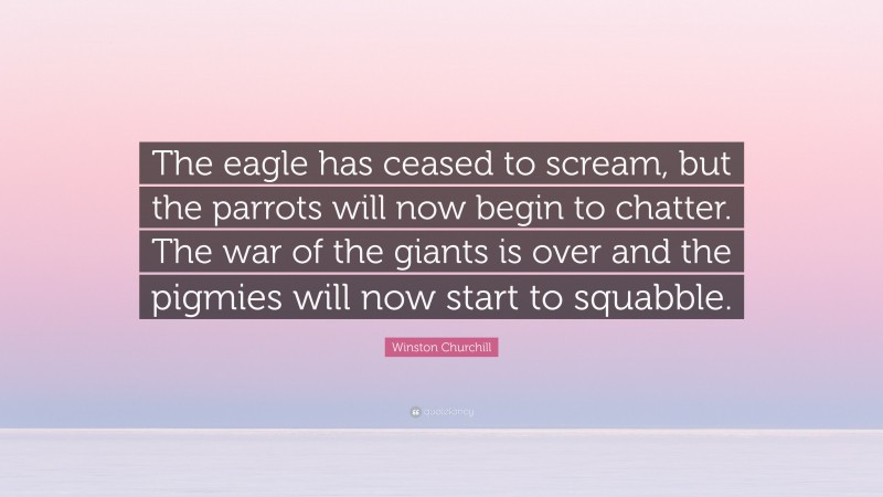 Winston Churchill Quote: “The eagle has ceased to scream, but the parrots will now begin to chatter. The war of the giants is over and the pigmies will now start to squabble.”