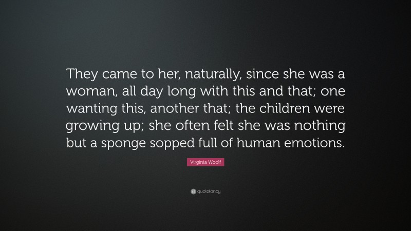Virginia Woolf Quote: “They came to her, naturally, since she was a woman, all day long with this and that; one wanting this, another that; the children were growing up; she often felt she was nothing but a sponge sopped full of human emotions.”