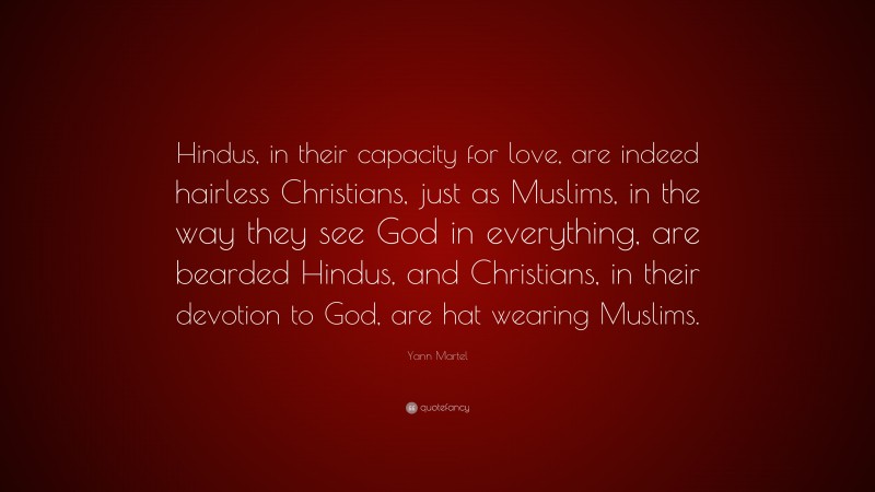 Yann Martel Quote: “Hindus, in their capacity for love, are indeed hairless Christians, just as Muslims, in the way they see God in everything, are bearded Hindus, and Christians, in their devotion to God, are hat wearing Muslims.”