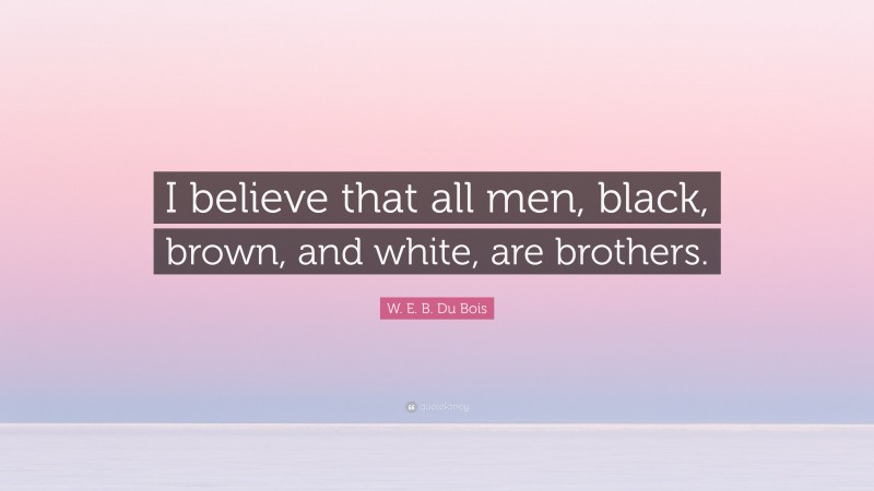W. E. B. Du Bois Quote: “I believe that all men, black, brown, and white, are brothers.”