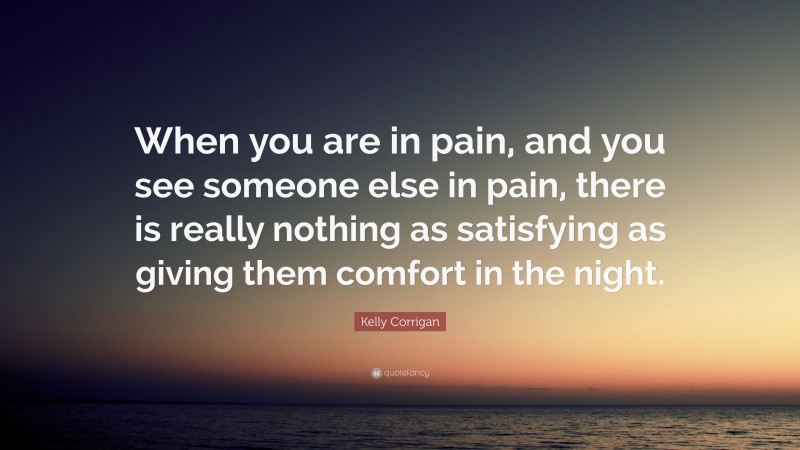 Kelly Corrigan Quote: “When you are in pain, and you see someone else in pain, there is really nothing as satisfying as giving them comfort in the night.”
