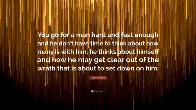 Charles Portis Quote: “You go for a man hard and fast enough and he don’t have time to think about how many is with him, he thinks about himself and how he may get clear out of the wrath that is about to set down on him.”