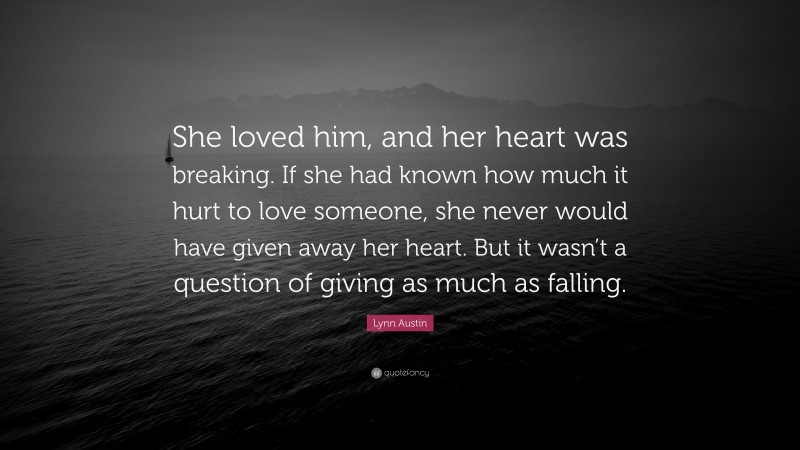 Lynn Austin Quote: “She loved him, and her heart was breaking. If she had known how much it hurt to love someone, she never would have given away her heart. But it wasn’t a question of giving as much as falling.”