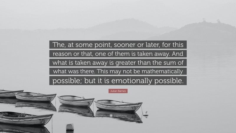 Julian Barnes Quote: “The, at some point, sooner or later, for this reason or that, one of them is taken away. And what is taken away is greater than the sum of what was there. This may not be mathematically possible; but it is emotionally possible.”