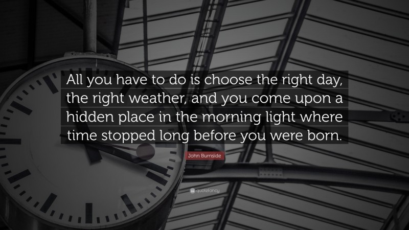 John Burnside Quote: “All you have to do is choose the right day, the right weather, and you come upon a hidden place in the morning light where time stopped long before you were born.”