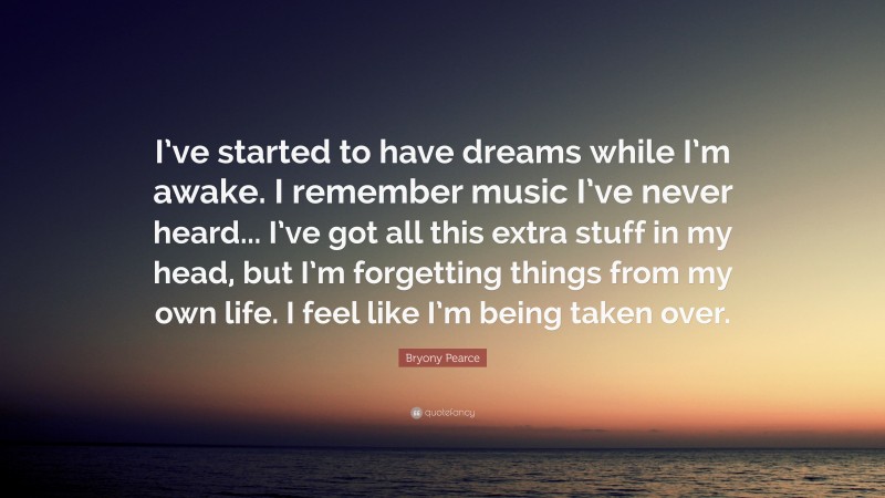 Bryony Pearce Quote: “I’ve started to have dreams while I’m awake. I remember music I’ve never heard... I’ve got all this extra stuff in my head, but I’m forgetting things from my own life. I feel like I’m being taken over.”