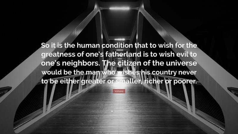 Voltaire Quote: “So it is the human condition that to wish for the greatness of one’s fatherland is to wish evil to one’s neighbors. The citizen of the universe would be the man who wishes his country never to be either greater or smaller, richer or poorer.”