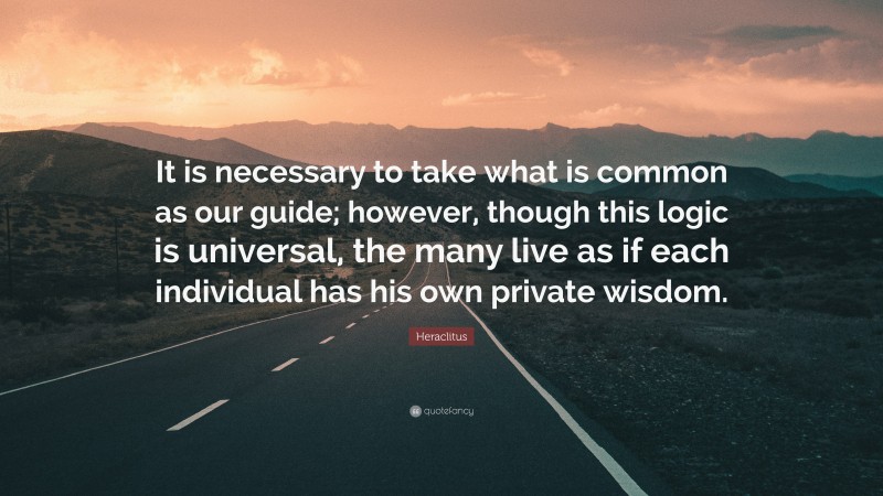 Heraclitus Quote: “It is necessary to take what is common as our guide; however, though this logic is universal, the many live as if each individual has his own private wisdom.”