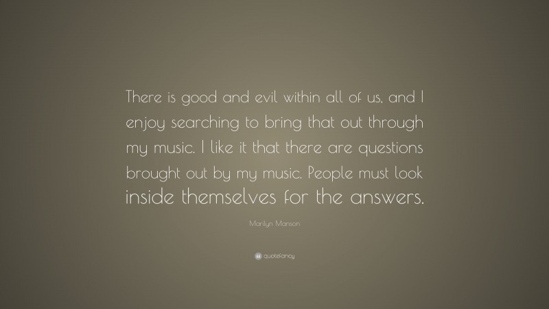 Marilyn Manson Quote: “There is good and evil within all of us, and I enjoy searching to bring that out through my music. I like it that there are questions brought out by my music. People must look inside themselves for the answers.”
