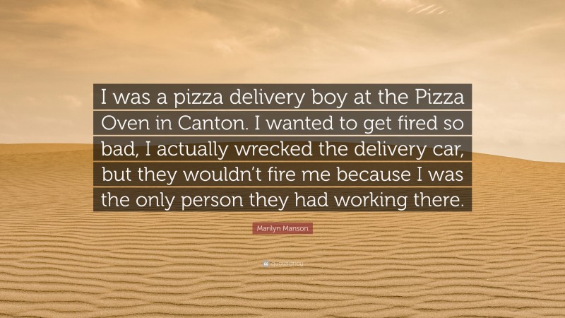 Marilyn Manson Quote: “I was a pizza delivery boy at the Pizza Oven in Canton. I wanted to get fired so bad, I actually wrecked the delivery car, but they wouldn’t fire me because I was the only person they had working there.”