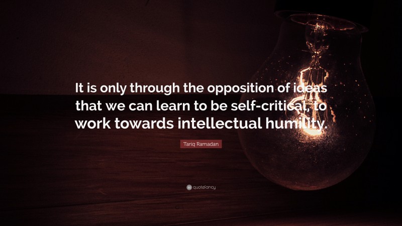 Tariq Ramadan Quote: “It is only through the opposition of ideas that we can learn to be self-critical, to work towards intellectual humility.”
