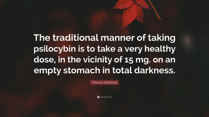 Terence McKenna Quote: “The traditional manner of taking psilocybin is to take a very healthy dose, in the vicinity of 15 mg. on an empty stomach in total darkness.”