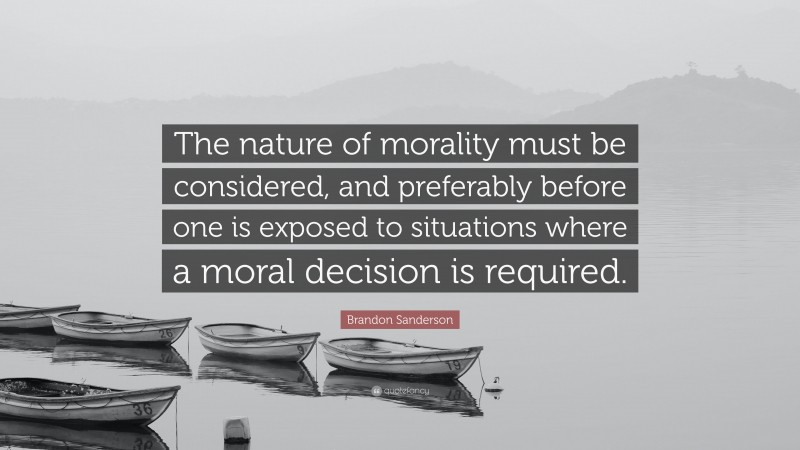 Brandon Sanderson Quote: “The nature of morality must be considered, and preferably before one is exposed to situations where a moral decision is required.”