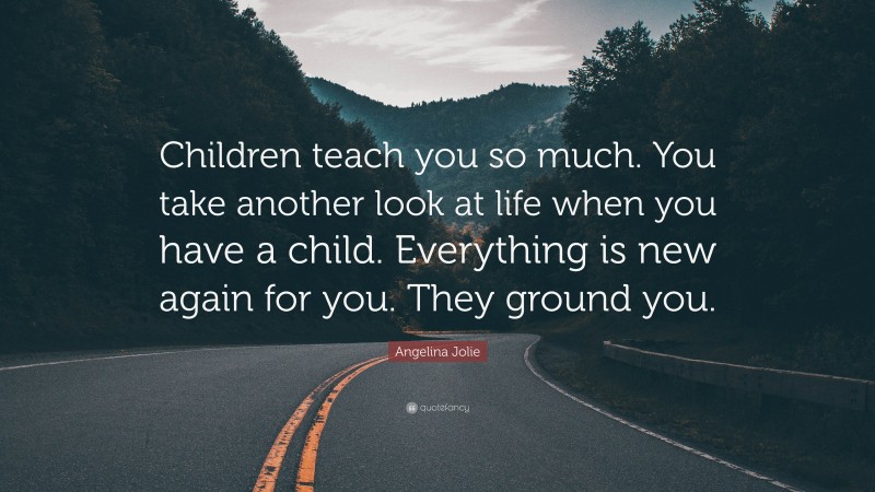 Angelina Jolie Quote: “Children teach you so much. You take another look at life when you have a child. Everything is new again for you. They ground you.”