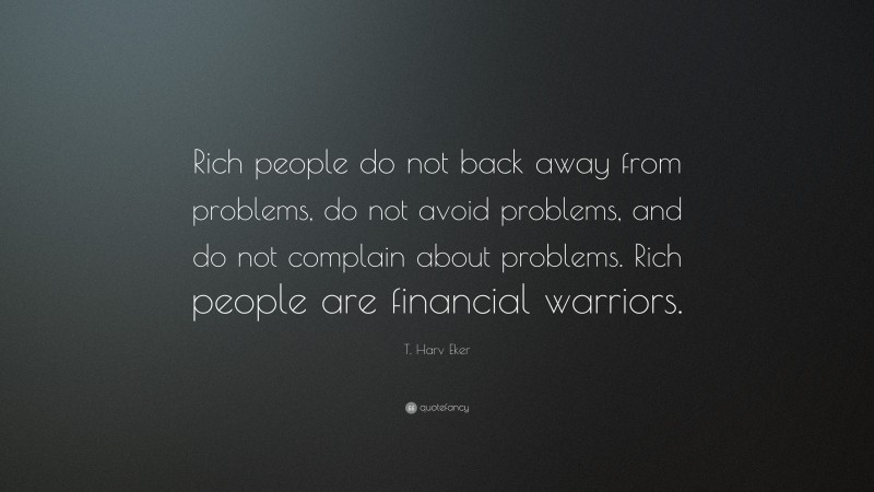 T. Harv Eker Quote: “Rich people do not back away from problems, do not avoid problems, and do not complain about problems. Rich people are financial warriors.”