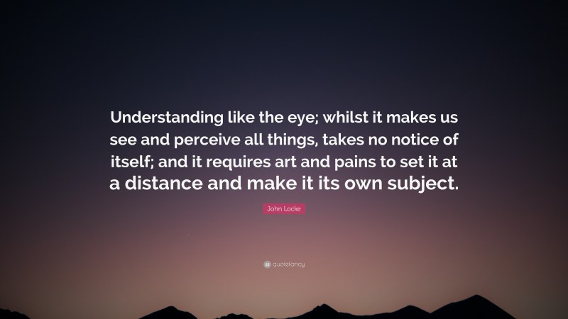 John Locke Quote: “Understanding like the eye; whilst it makes us see and perceive all things, takes no notice of itself; and it requires art and pains to set it at a distance and make it its own subject.”