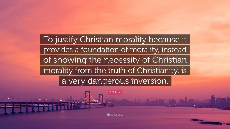 T. S. Eliot Quote: “To justify Christian morality because it provides a foundation of morality, instead of showing the necessity of Christian morality from the truth of Christianity, is a very dangerous inversion.”