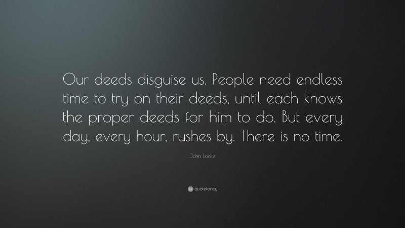 John Locke Quote: “Our deeds disguise us. People need endless time to try on their deeds, until each knows the proper deeds for him to do. But every day, every hour, rushes by. There is no time.”