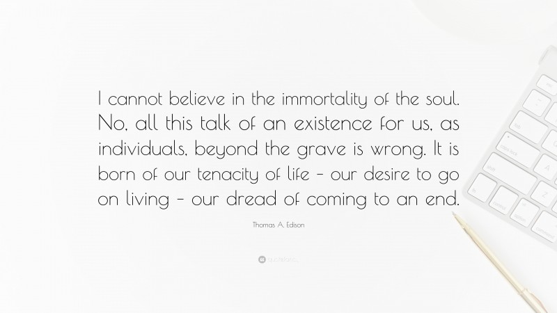 Thomas A. Edison Quote: “I cannot believe in the immortality of the soul. No, all this talk of an existence for us, as individuals, beyond the grave is wrong. It is born of our tenacity of life – our desire to go on living – our dread of coming to an end.”