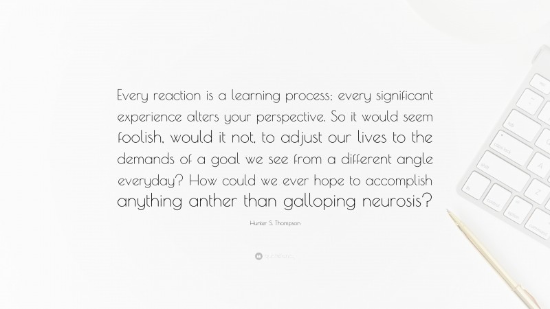 Hunter S. Thompson Quote: “Every reaction is a learning process; every significant experience alters your perspective. So it would seem foolish, would it not, to adjust our lives to the demands of a goal we see from a different angle everyday? How could we ever hope to accomplish anything anther than galloping neurosis?”