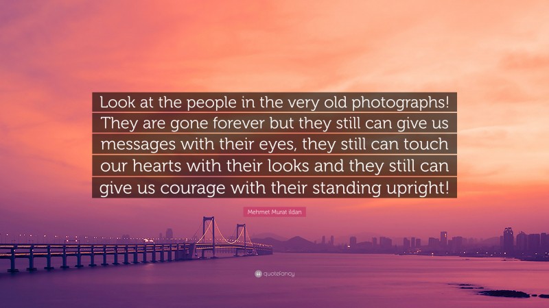 Mehmet Murat ildan Quote: “Look at the people in the very old photographs! They are gone forever but they still can give us messages with their eyes, they still can touch our hearts with their looks and they still can give us courage with their standing upright!”