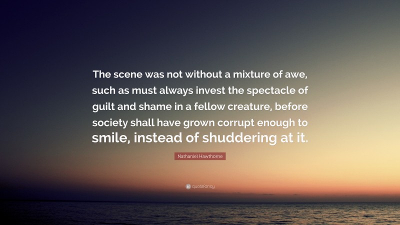 Nathaniel Hawthorne Quote: “The scene was not without a mixture of awe, such as must always invest the spectacle of guilt and shame in a fellow creature, before society shall have grown corrupt enough to smile, instead of shuddering at it.”