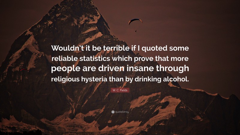 W. C. Fields Quote: “Wouldn’t it be terrible if I quoted some reliable statistics which prove that more people are driven insane through religious hysteria than by drinking alcohol.”