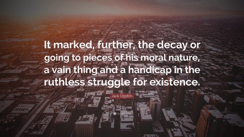 Jack London Quote: “It marked, further, the decay or going to pieces of his moral nature, a vain thing and a handicap in the ruthless struggle for existence.”