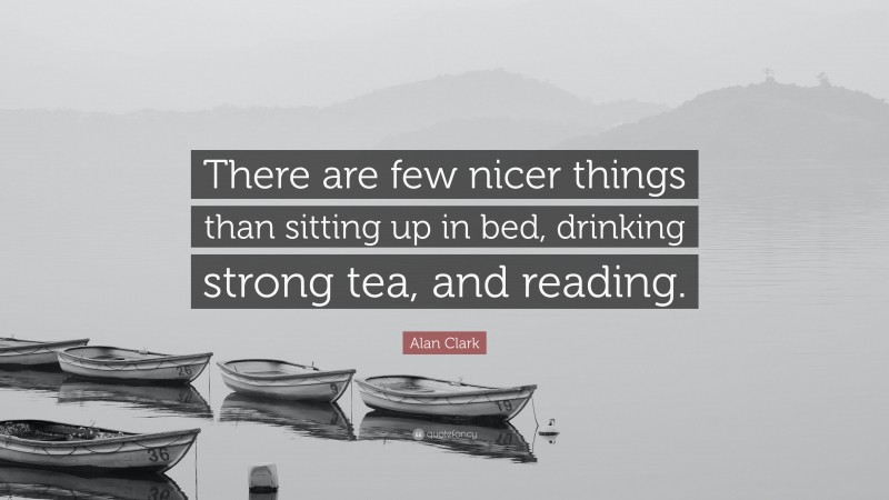 Alan Clark Quote: “There are few nicer things than sitting up in bed, drinking strong tea, and reading.”