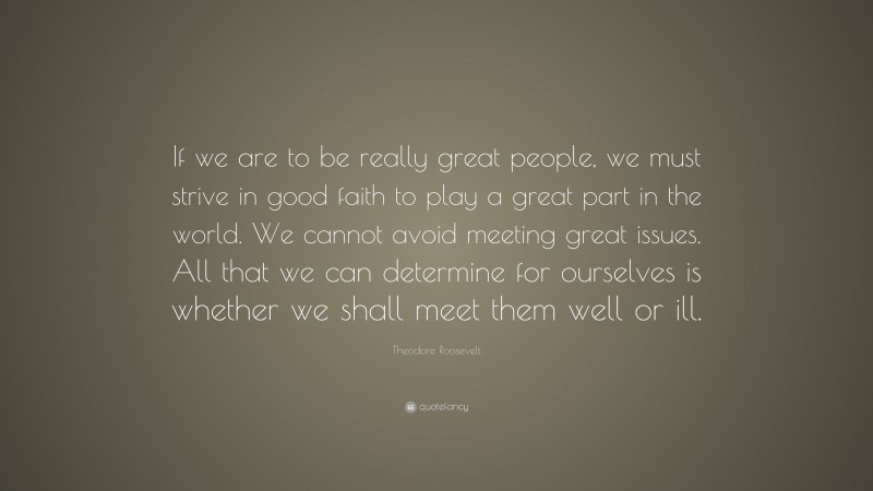 Theodore Roosevelt Quote: “If we are to be really great people, we must strive in good faith to play a great part in the world. We cannot avoid meeting great issues. All that we can determine for ourselves is whether we shall meet them well or ill.”