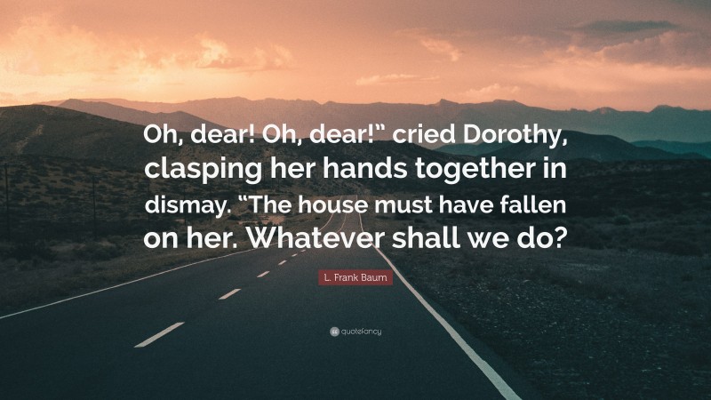 L. Frank Baum Quote: “Oh, dear! Oh, dear!” cried Dorothy, clasping her hands together in dismay. “The house must have fallen on her. Whatever shall we do?”
