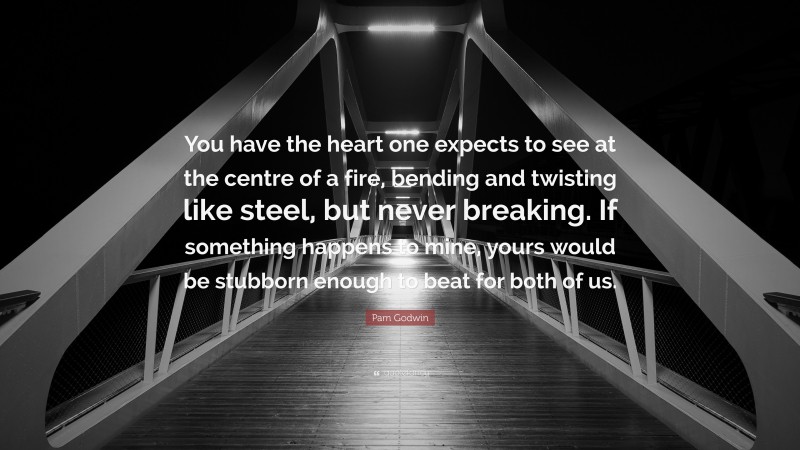 Pam Godwin Quote: “You have the heart one expects to see at the centre of a fire, bending and twisting like steel, but never breaking. If something happens to mine, yours would be stubborn enough to beat for both of us.”