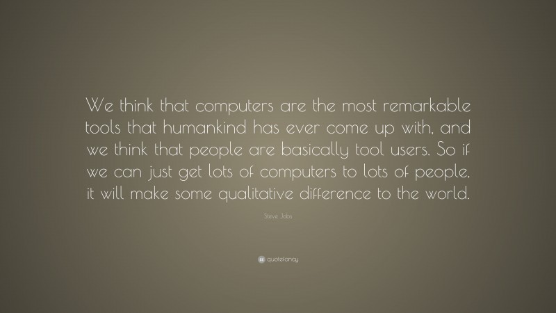 Steve Jobs Quote: “We think that computers are the most remarkable tools that humankind has ever come up with, and we think that people are basically tool users. So if we can just get lots of computers to lots of people, it will make some qualitative difference to the world.”