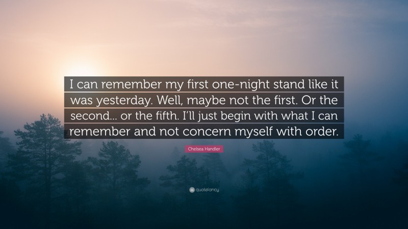 Chelsea Handler Quote: “I can remember my first one-night stand like it was yesterday. Well, maybe not the first. Or the second... or the fifth. I’ll just begin with what I can remember and not concern myself with order.”