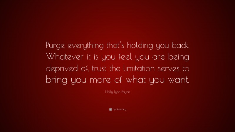 Holly Lynn Payne Quote: “Purge everything that’s holding you back. Whatever it is you feel you are being deprived of, trust the limitation serves to bring you more of what you want.”