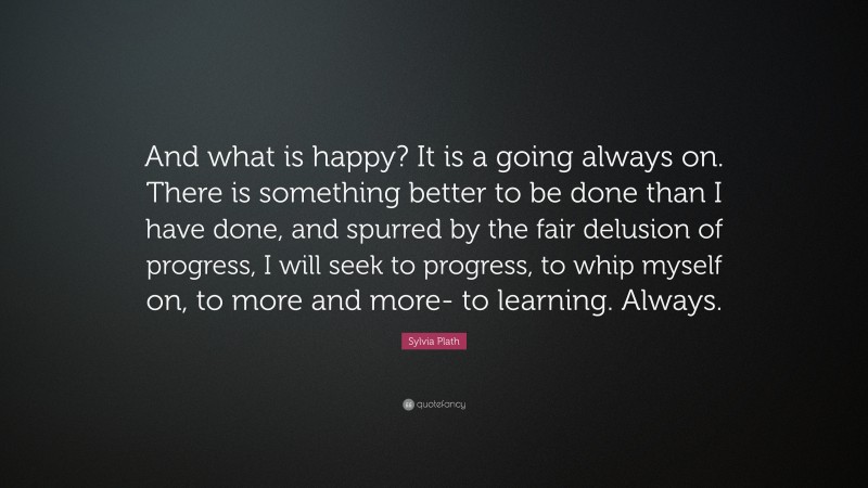 Sylvia Plath Quote: “And what is happy? It is a going always on. There is something better to be done than I have done, and spurred by the fair delusion of progress, I will seek to progress, to whip myself on, to more and more- to learning. Always.”