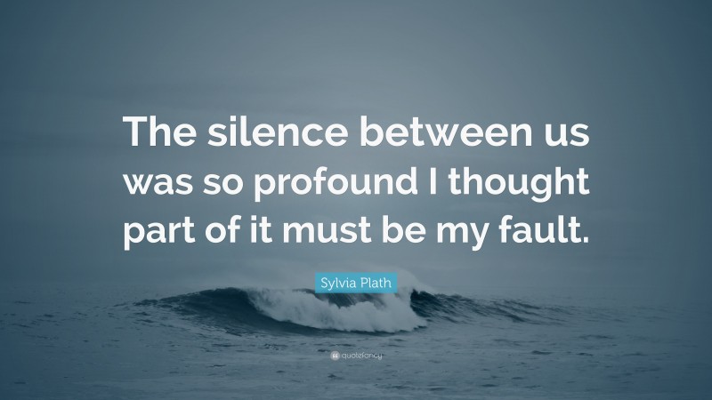 Sylvia Plath Quote: “The silence between us was so profound I thought part of it must be my fault.”