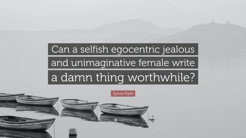 Sylvia Plath Quote: “Can a selfish egocentric jealous and unimaginative female write a damn thing worthwhile?”
